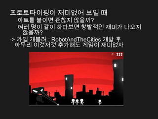 프로토타이핑이 재미없어 보일 때
   아트를 붙이면 괜찮지 않을까?
   여러 명이 같이 하다보면 창발적인 재미가 나오지
    않을까?
-> 카일 개블러 : RobotAndTheCities 개발 후
  아무리 이것저것 추가해도 게임이 재미없자
 