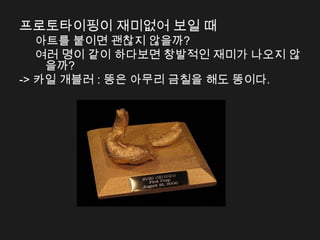 프로토타이핑이 재미없어 보일 때
   아트를 붙이면 괜찮지 않을까?
   여러 명이 같이 하다보면 창발적인 재미가 나오지 않
    을까?
-> 카일 개블러 : 똥은 아무리 금칠을 해도 똥이다.
 