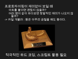 프로토타이핑이 재미없어 보일 때
   아트를 붙이면 괜찮지 않을까?
   여러 명이 같이 하다보면 창발적인 재미가 나오지 않
    을까?
-> 카일 개블러 : 똥은 아무리 금칠을 해도 똥이다.




적극적인 하드 코딩, 스크립트 활용 필요
 