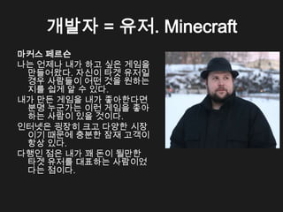 개발자 = 유저. Minecraft
마커스 페르슨
나는 언제나 내가 하고 싶은 게임을
 만들어왔다. 자신이 타겟 유저일
 경우 사람들이 어떤 것을 원하는
 지를 쉽게 알 수 있다.
내가 만든 게임을 내가 좋아한다면
 분명 누군가는 이런 게임을 좋아
 하는 사람이 있을 것이다.
인터넷은 굉장히 크고 다양한 시장
 이기 때문에 충분한 잠재 고객이
 항상 있다.
다행인 점은 내가 꽤 돈이 될만한
 타겟 유저를 대표하는 사람이었
 다는 점이다.
 
