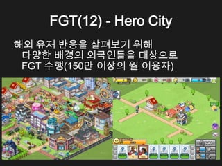 FGT(12) - Hero City
해외 유저 반응을 살펴보기 위해
 다양한 배경의 외국인들을 대상으로
 FGT 수행(150만 이상의 월 이용자)
 