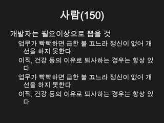 사람(150)
개발자는 필요이상으로 뽑을 것
 업무가 빡빡하면 급한 불 끄느라 정신이 없어 개
  선을 하지 못한다
 이직, 건강 등의 이유로 퇴사하는 경우는 항상 있
  다
 업무가 빡빡하면 급한 불 끄느라 정신이 없어 개
  선을 하지 못한다
 이직, 건강 등의 이유로 퇴사하는 경우는 항상 있
  다
 
