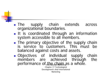 The supply chain extends across
organizational boundaries.
It is coordinated through an information
system accessible to all members.
The primary objective of the supply chain
is service to customers. This must be
balanced against costs and assets.
Objectives of individual supply chain
members are achieved through the
performance ofInternational Marketingas a whole.
                the chain
                 Chapter-17 Technological
              Development’s And International
                        Marketing
 