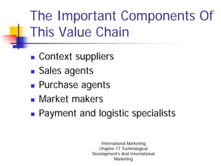 The Important Components Of
This Value Chain
 Context suppliers
 Sales agents
 Purchase agents
 Market makers
 Payment and logistic specialists

                 International Marketing
                Chapter-17 Technological
             Development’s And International
                        Marketing
 