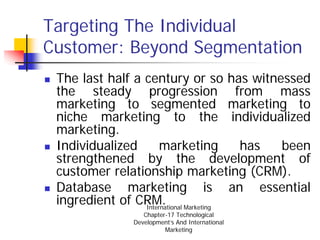Targeting The Individual
Customer: Beyond Segmentation
 The last half a century or so has witnessed
 the steady progression from mass
 marketing to segmented marketing to
 niche marketing to the individualized
 marketing.
 Individualized       marketing  has    been
 strengthened by the development of
 customer relationship marketing (CRM).
 Database marketing is an essential
 ingredient of CRM. Marketing
                 International
                 Chapter-17 Technological
              Development’s And International
                        Marketing
 
