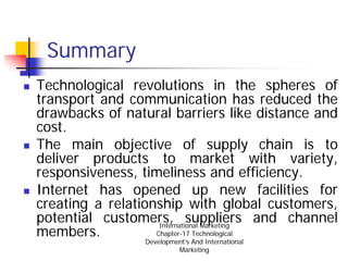 Summary
Technological revolutions in the spheres of
transport and communication has reduced the
drawbacks of natural barriers like distance and
cost.
The main objective of supply chain is to
deliver products to market with variety,
responsiveness, timeliness and efficiency.
Internet has opened up new facilities for
creating a relationship with global customers,
potential customers, suppliers and channel
                    International Marketing
members.           Chapter-17 Technological
                Development’s And International
                         Marketing
 