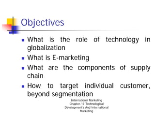 Objectives
 What is the role of technology in
 globalization
 What is E-marketing
 What are the components of supply
 chain
 How to target individual customer,
 beyond segmentation
                 International Marketing
                Chapter-17 Technological
             Development’s And International
                        Marketing
 