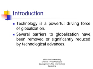 Introduction
 Technology is a powerful driving force
 of globalization.
 Several barriers to globalization have
 been removed or significantly reduced
 by technological advances.


                International Marketing
               Chapter-17 Technological
            Development’s And International
                       Marketing
 