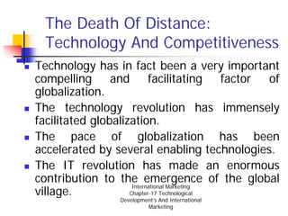 The Death Of Distance:
  Technology And Competitiveness
Technology has in fact been a very important
compelling      and        facilitating      factor of
globalization.
The technology revolution has immensely
facilitated globalization.
The pace of globalization has been
accelerated by several enabling technologies.
The IT revolution has made an enormous
contribution to the emergence of the global
                     International Marketing
village.            Chapter-17 Technological
                  Development’s And International
                           Marketing
 
