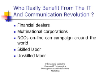 Who Really Benefit From The IT
And Communication Revolution ?
 Financial dealers
 Multinational corporations
 NGOs on-line can campaign around the
 world
 Skilled labor
 Unskilled labor
               International Marketing
              Chapter-17 Technological
           Development’s And International
                      Marketing
 