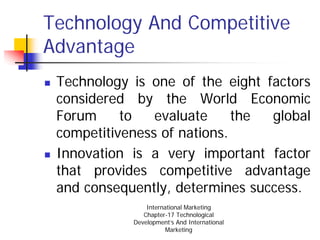 Technology And Competitive
Advantage
 Technology is one of the eight factors
 considered by the World Economic
 Forum     to   evaluate     the global
 competitiveness of nations.
 Innovation is a very important factor
 that provides competitive advantage
 and consequently, determines success.
                International Marketing
               Chapter-17 Technological
            Development’s And International
                       Marketing
 