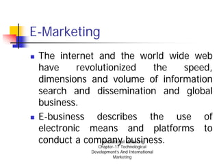 E-Marketing
 The internet and the world wide web
 have     revolutionized                the speed,
 dimensions and volume of information
 search and dissemination and global
 business.
 E-business describes the use of
 electronic means and platforms to
 conduct a company business.
                International Marketing
                  Chapter-17 Technological
               Development’s And International
                         Marketing
 
