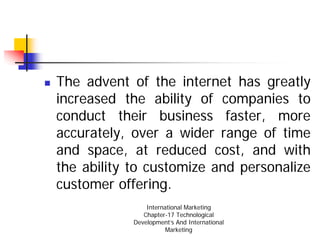 The advent of the internet has greatly
increased the ability of companies to
conduct their business faster, more
accurately, over a wider range of time
and space, at reduced cost, and with
the ability to customize and personalize
customer offering.
                International Marketing
               Chapter-17 Technological
            Development’s And International
                       Marketing
 