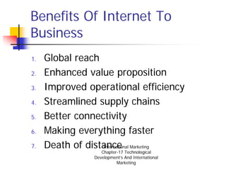 Benefits Of Internet To
Business
1.   Global reach
2.   Enhanced value proposition
3.   Improved operational efficiency
4.   Streamlined supply chains
5.   Better connectivity
6.   Making everything faster
7.   Death of distance Marketing
                  International
                   Chapter-17 Technological
                Development’s And International
                          Marketing
 