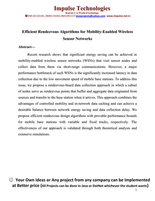 Impulse Technologies
                                      Beacons U to World of technology
        044-42133143, 98401 03301,9841091117 ieeeprojects@yahoo.com www.impulse.net.in




      Efficient Rendezvous Algorithms for Mobility-Enabled Wireless
                                    Sensor Networks
   Abstract—

         Recent research shows that significant energy saving can be achieved in
   mobility-enabled wireless sensor networks (WSNs) that visit sensor nodes and
   collect data from them via short-range communications. However, a major
   performance bottleneck of such WSNs is the significantly increased latency in data
   collection due to the low movement speed of mobile base stations. To address this
   issue, we propose a rendezvous-based data collection approach in which a subset
   of nodes serve as rendezvous points that buffer and aggregate data originated from
   sources and transfer to the base station when it arrives. This approach combines the
   advantages of controlled mobility and in-network data caching and can achieve a
   desirable balance between network energy saving and data collection delay. We
   propose efficient rendezvous design algorithms with provable performance bounds
   for mobile base stations with variable and fixed tracks, respectively. The
   effectiveness of our approach is validated through both theoretical analysis and
   extensive simulations.




  Your Own Ideas or Any project from any company can be Implemented
at Better price (All Projects can be done in Java or DotNet whichever the student wants)
                                                                                          1
 