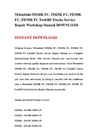 Mitsubishi FD20K FC, FD25K FC, FD30K
FC, FD35K FC Forklift Trucks Service
Repair Workshop Manual DOWNLOAD


INSTANT DOWNLOAD

Original Factory Mitsubishi FD20K FC, FD25K FC, FD30K FC,

FD35K FC Forklift Trucks Service Repair Manual is a Complete

Informational Book. This Service Manual has easy-to-read text

sections with top quality diagrams and instructions. Trust Mitsubishi

FD20K FC, FD25K FC, FD30K FC, FD35K FC Forklift Trucks

Service Repair Manual will give you everything you need to do the

job. Save time and money by doing it yourself, with the confidence

only a Mitsubishi FD20K FC, FD25K FC, FD30K FC, FD35K FC

Forklift Trucks Service Repair Manual can provide.



Models and Serial Number Covers:



FD20K – EF18B-15001-UP

FD25K – EF18B-65001-UP

FD30K – EF14C-45001-UP

FD35K – EF14C-65001-UP
 