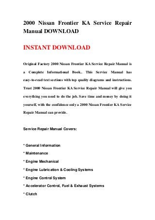 2000 Nissan Frontier KA Service Repair
Manual DOWNLOAD

INSTANT DOWNLOAD

Original Factory 2000 Nissan Frontier KA Service Repair Manual is

a Complete Informational Book.. This Service Manual has

easy-to-read text sections with top quality diagrams and instructions.

Trust 2000 Nissan Frontier KA Service Repair Manual will give you

everything you need to do the job. Save time and money by doing it

yourself, with the confidence only a 2000 Nissan Frontier KA Service

Repair Manual can provide.



Service Repair Manual Covers:



* General Information

* Maintenance

* Engine Mechanical

* Engine Lubrication & Cooling Systems

* Engine Control System

* Accelerator Control, Fuel & Exhaust Systems

* Clutch
 
