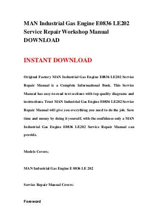 MAN Industrial Gas Engine E0836 LE202
Service Repair Workshop Manual
DOWNLOAD


INSTANT DOWNLOAD

Original Factory MAN Industrial Gas Engine E0836 LE202 Service

Repair Manual is a Complete Informational Book. This Service

Manual has easy-to-read text sections with top quality diagrams and

instructions. Trust MAN Industrial Gas Engine E0836 LE202 Service

Repair Manual will give you everything you need to do the job. Save

time and money by doing it yourself, with the confidence only a MAN

Industrial Gas Engine E0836 LE202 Service Repair Manual can

provide.



Models Covers;



MAN Industrial Gas Engine E 0836 LE 202



Service Repair Manual Covers:



Foreword
 