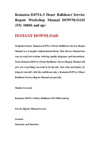 Komatsu D475A-3 Dozer Bulldozer Service
Repair Workshop Manual DOWNLOAD
(SN: 10601 and up)

INSTANT DOWNLOAD

Original Factory Komatsu D475A-3 Dozer Bulldozer Service Repair

Manual is a Complete Informational Book. This Service Manual has

easy-to-read text sections with top quality diagrams and instructions.

Trust Komatsu D475A-3 Dozer Bulldozer Service Repair Manual will

give you everything you need to do the job. Save time and money by

doing it yourself, with the confidence only a Komatsu D475A-3 Dozer

Bulldozer Service Repair Manual can provide.



Models Covered:



Komatsu D475A-3 Dozer Bulldozer S/N 10601 and up



Service Repair Manual Covers:



General

Structure and Function
 