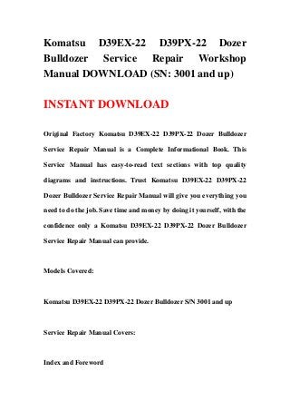 Komatsu D39EX-22 D39PX-22 Dozer
Bulldozer Service Repair Workshop
Manual DOWNLOAD (SN: 3001 and up)

INSTANT DOWNLOAD

Original Factory Komatsu D39EX-22 D39PX-22 Dozer Bulldozer

Service Repair Manual is a Complete Informational Book. This

Service Manual has easy-to-read text sections with top quality

diagrams and instructions. Trust Komatsu D39EX-22 D39PX-22

Dozer Bulldozer Service Repair Manual will give you everything you

need to do the job. Save time and money by doing it yourself, with the

confidence only a Komatsu D39EX-22 D39PX-22 Dozer Bulldozer

Service Repair Manual can provide.



Models Covered:



Komatsu D39EX-22 D39PX-22 Dozer Bulldozer S/N 3001 and up



Service Repair Manual Covers:



Index and Foreword
 