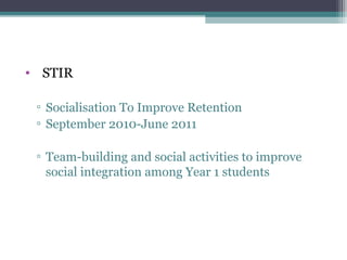 • STIR

 ▫ Socialisation To Improve Retention
 ▫ September 2010-June 2011

 ▫ Team-building and social activities to improve
   social integration among Year 1 students
 