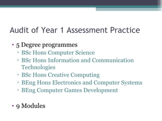 Audit of Year 1 Assessment Practice
• 5 Degree programmes
 ▫ BSc Hons Computer Science
 ▫ BSc Hons Information and Communication
   Technologies
 ▫ BSc Hons Creative Computing
 ▫ BEng Hons Electronics and Computer Systems
 ▫ BEng Computer Games Development

• 9 Modules
 