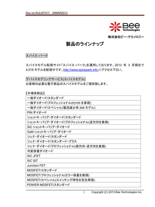 Doc no WJLIST017 04MAR2013




                                             株式会社ビー・テクノロジー

                         製品のラインナップ

スパイス・パーク


スパイスモデル配信サイト「スパイス・パーク」を運用しております。2013 年 3 月現在で
4,018 モデルを配信中です。http://www.spicepark.info にアクセス下さい。

デバイスモデリングサービス(スパイスモデル)
お客様の必要な電子部品のスパイスモデルをご提供致します。


【半導体部品】
一般ダイオード/スタンダード
一般ダイオード/プロフェッショナル(trj+trb を表現)
一般ダイオード/スペシャル(電流減少率 didt モデル)
PIN ダイオード
ショットキ・バリア・ダイオード/スタンダード
ショットキ・バリア・ダイオード/プロフェッショナル(逆方向を表現)
SiC ショットキ・バリア・ダイオード
GaN ショットキ・バリア・ダイオード
ツェナ・ダイオード/スタンダード
ツェナ・ダイオード/スタンダード・プラス
ツェナ・ダイオード/プロフェッショナル(順方向・逆方向を表現)
可変容量ダイオード
SiC JFET
SiC SIT
Junction FET
MOSFET/スタンダード
MOSFET/プロフェッショナル(ミラー容量を表現)
MOSFET/スペシャル(スイッチング特性を完全再現)
POWER MOSFET/スタンダード

                             1   Copyright (C) 2013 Bee Technologies Inc.
 