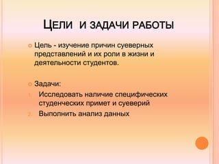 ЦЕЛИ И ЗАДАЧИ РАБОТЫ
 Цель - изучение причин суеверных
представлений и их роли в жизни и
деятельности студентов.
 Задачи:
1. Исследовать наличие специфических
студенческих примет и суеверий
2. Выполнить анализ данных
 