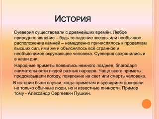 ИСТОРИЯ
Суеверия существовали с древнейших времѐн. Любое
природное явление – будь то падение звезды или необычное
расположение камней – немедленно причислялось к проделкам
высших сил, ими же и объяснялось всѐ странное и
необъяснимое окружающее человека. Суеверия сохранились и
в наши дни.
Народные приметы появились немного позднее, благодаря
внимательности людей разных народов. Чаще всего приметы
предсказывали погоду, появление на свет или смерть человека.
В истории были случаи, когда приметам и суевериям доверяли
не только обычные люди, но и известные личности. Пример
тому - Александр Сергеевич Пушкин.
 