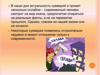  В наши дни актуальность суеверий и примет
несколько ослабла – современный человек
смотрит на мир иначе, предпочитая опираться
на реальные факты, а не на пережитки
прошлого. Однако, совсем из нашей жизни они
не исчезли.
 Некоторые суеверия появились относительно
недавно и имеют отношение только к
современности.
 