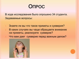 ОПРОС
В ходе исследования было опрошено 34 студента.
Задаваемые вопросы:
1. Знаете ли вы что такое приметы и суеверия?
2. В каких случаях вы чаще обращаете внимание
на приметы, реализуете суеверие?
3. Что вам дает суеверие перед важным делом?
 