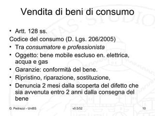 v0.5/52 10G. Pedrazzi - UniBS 10
Vendita di beni di consumo
• Artt. 128 ss.
Codice del consumo (D. Lgs. 206/2005)
• Tra consumatore e professionista
• Oggetto: bene mobile escluso en. elettrica,
acqua e gas
• Garanzie: conformità del bene.
• Ripristino, riparazione, sostituzione,
• Denuncia 2 mesi dalla scoperta del difetto che
sia avvenuta entro 2 anni dalla consegna del
bene
 