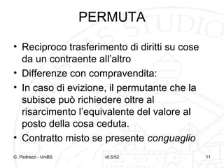v0.5/52 11G. Pedrazzi - UniBS 11
PERMUTA
• Reciproco trasferimento di diritti su cose
da un contraente all’altro
• Differenze con compravendita:
• In caso di evizione, il permutante che la
subisce può richiedere oltre al
risarcimento l’equivalente del valore al
posto della cosa ceduta.
• Contratto misto se presente conguaglio
 