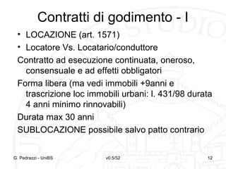 v0.5/52 12G. Pedrazzi - UniBS 12
Contratti di godimento - I
• LOCAZIONE (art. 1571)
• Locatore Vs. Locatario/conduttore
Contratto ad esecuzione continuata, oneroso,
consensuale e ad effetti obbligatori
Forma libera (ma vedi immobili +9anni e
trascrizione loc immobili urbani: l. 431/98 durata
4 anni minimo rinnovabili)
Durata max 30 anni
SUBLOCAZIONE possibile salvo patto contrario
 