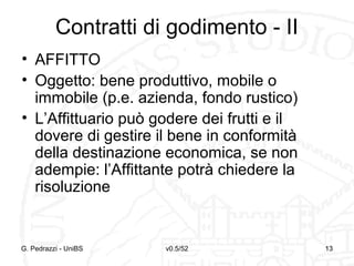 v0.5/52 13G. Pedrazzi - UniBS 13
Contratti di godimento - II
• AFFITTO
• Oggetto: bene produttivo, mobile o
immobile (p.e. azienda, fondo rustico)
• L’Affittuario può godere dei frutti e il
dovere di gestire il bene in conformità
della destinazione economica, se non
adempie: l’Affittante potrà chiedere la
risoluzione
 