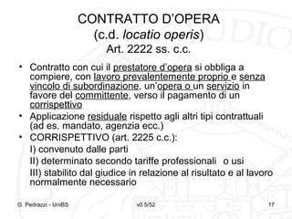 v0.5/52 17G. Pedrazzi - UniBS 17
CONTRATTO D’OPERA
(c.d. locatio operis)
Art. 2222 ss. c.c.
• Contratto con cui il prestatore d’opera si obbliga a
compiere, con lavoro prevalentemente proprio e senza
vincolo di subordinazione, un’opera o un servizio in
favore del committente, verso il pagamento di un
corrispettivo
• Applicazione residuale rispetto agli altri tipi contrattuali
(ad es. mandato, agenzia ecc.)
• CORRISPETTIVO (art. 2225 c.c.):
I) convenuto dalle parti
II) determinato secondo tariffe professionali o usi
III) stabilito dal giudice in relazione al risultato e al lavoro
normalmente necessario
 