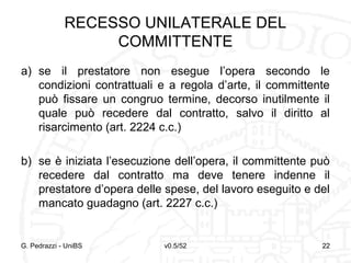 v0.5/52 22
RECESSO UNILATERALE DEL
COMMITTENTE
a) se il prestatore non esegue l’opera secondo le
condizioni contrattuali e a regola d’arte, il committente
può fissare un congruo termine, decorso inutilmente il
quale può recedere dal contratto, salvo il diritto al
risarcimento (art. 2224 c.c.)
b) se è iniziata l’esecuzione dell’opera, il committente può
recedere dal contratto ma deve tenere indenne il
prestatore d’opera delle spese, del lavoro eseguito e del
mancato guadagno (art. 2227 c.c.)
G. Pedrazzi - UniBS 22
 