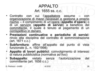v0.5/52 26G. Pedrazzi - UniBS 26
APPALTO
Art. 1655 ss. c.c.
• Contratto con cui l’appaltatore assume – con
organizzazione di mezzi necessari e gestione a proprio
rischio – il compimento di un’opera (appalto d’opera) o
di un servizio (appalto di servizi) a beneficio del
committente, il quale è tenuto al pagamento di un
corrispettivo in danaro
• Prestazioni continuative o periodiche di servizi:
rinvio alla disciplina del contratto di somministrazione
(art. 1671 c.c.)
• Subfornitura: affine all’appalto dal punto di vista
funzionale (L. n. 192/1998)
• Appalto di lavori pubblici: coinvolgimento di interessi
di natura pubblicistica (normativa ad hoc)
• Subappalto: vietato senza l’autorizzazione del
committente (art. 1656 c.c.)
 