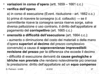 v0.5/52 27
• variazioni in corso d’opera (artt. 1659 – 1661 c.c.)
• verifica dell’opera:
a) in corso di esecuzione (Event. risoluzione - art. 1662 c.c.)
b) prima di ricevere la consegna (c.d. collaudo) → se il
committente riceve la consegna senza riserve sorge, salva
diversa pattuizione o uso contrario, il diritto dell’appaltatore al
pagamento del corrispettivo (art. 1665 c.c.)
• onerosità o difficoltà dell’esecuzione (art. 1664 c.c.):
- aumento o diminuzione del costo dei materiali o della mano
d’opera superiori al decimo del prezzo complessivo
convenuto) a causa di sopravvenienze imprevedibili:
revisione del prezzo per la differenza che eccede il decimo
- difficoltà di esecuzione derivanti da cause geologiche o
idriche non previste che rendano notevolmente più onerosa
la prestazione: diritto dell’appaltatore ad un equo compenso
G. Pedrazzi - UniBS 27
 