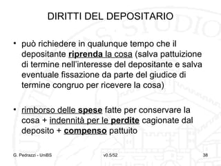v0.5/52 38
DIRITTI DEL DEPOSITARIO
• può richiedere in qualunque tempo che il
depositante riprenda la cosa (salva pattuizione
di termine nell’interesse del depositante e salva
eventuale fissazione da parte del giudice di
termine congruo per ricevere la cosa)
• rimborso delle spese fatte per conservare la
cosa + indennità per le perdite cagionate dal
deposito + compenso pattuito
G. Pedrazzi - UniBS 38
 
