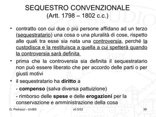 v0.5/52 39
SEQUESTRO CONVENZIONALE
(Artt. 1798 – 1802 c.c.)
• contratto con cui due o più persone affidano ad un terzo
(sequestratario) una cosa o una pluralità di cose, rispetto
alle quali tra esse sia nata una controversia, perché la
custodisca e la restituisca a quella a cui spetterà quando
la controversia sarà definita
• prima che la controversia sia definita il sequestratario
non può essere liberato che per accordo delle parti o per
giusti motivi
• il sequestratario ha diritto a
- compenso (salva diversa pattuizione)
- rimborso delle spese e delle erogazioni per la
conservazione e amministrazione della cosa
G. Pedrazzi - UniBS 39
 