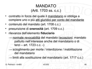 v0.5/52 40
MANDATO
(Artt. 1703 ss. c.c.)
• contratto in forza del quale il mandatario si obbliga a
compiere uno o più atti giuridici per conto del mandante
• contenuto del mandato (art. 1708 c.c.)
• presunzione di onerosità (art. 1709 c.c.)
• rilevanza dell’elemento fiduciario
→ normale revocabilità del mandato (eccezioni: mandato
pattuito nell’interesse anche del mandatario o di
terzi – art. 1723 c.c. -)
→ scioglimento per morte / interdizione / inabilitazione
del mandatario
→ limiti alla sostituzione del mandatario (art. 1717 c.c.)
G. Pedrazzi - UniBS 40
 