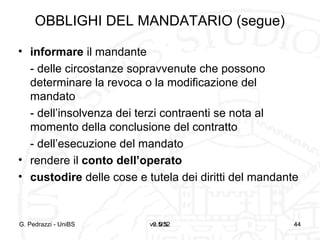 v0.5/52 44
OBBLIGHI DEL MANDATARIO (segue)
• informare il mandante
- delle circostanze sopravvenute che possono
determinare la revoca o la modificazione del
mandato
- dell’insolvenza dei terzi contraenti se nota al
momento della conclusione del contratto
- dell’esecuzione del mandato
• rendere il conto dell’operato
• custodire delle cose e tutela dei diritti del mandante
G. Pedrazzi - UniBS v. 0.5 44
 