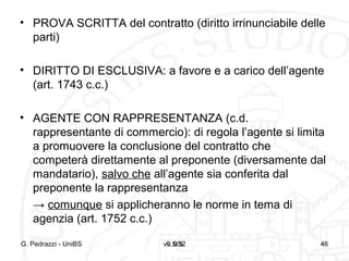 v0.5/52 46
• PROVA SCRITTA del contratto (diritto irrinunciabile delle
parti)
• DIRITTO DI ESCLUSIVA: a favore e a carico dell’agente
(art. 1743 c.c.)
• AGENTE CON RAPPRESENTANZA (c.d.
rappresentante di commercio): di regola l’agente si limita
a promuovere la conclusione del contratto che
competerà direttamente al preponente (diversamente dal
mandatario), salvo che all’agente sia conferita dal
preponente la rappresentanza
→ comunque si applicheranno le norme in tema di
agenzia (art. 1752 c.c.)
G. Pedrazzi - UniBS v. 0.5 46
 