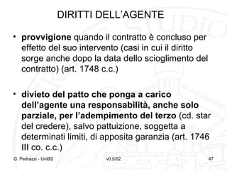 v0.5/52 47
DIRITTI DELL’AGENTE
• provvigione quando il contratto è concluso per
effetto del suo intervento (casi in cui il diritto
sorge anche dopo la data dello scioglimento del
contratto) (art. 1748 c.c.)
• divieto del patto che ponga a carico
dell’agente una responsabilità, anche solo
parziale, per l’adempimento del terzo (cd. star
del credere), salvo pattuizione, soggetta a
determinati limiti, di apposita garanzia (art. 1746
III co. c.c.)
G. Pedrazzi - UniBS 47
 