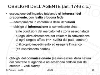 v0.5/52 48
OBBLIGHI DELL’AGENTE (art. 1746 c.c.)
• esecuzione dell’incarico tutelando gli interessi del
preponente, con lealtà e buona fede
→ adempimento in conformità delle istruzioni
→ obbligo di informazione al committente circa
a) le condizioni del mercato nella zona assegnatagli
b) ogni altra circostanza per valutare la convenienza
di ogni singolo affare (=> nullità dei patti contrari)
c) il proprio impedimento ad eseguire l’incarico
(=> risarcimento danno)
• obblighi del commissionario (se non esclusi dalla natura
del contratto di agenzia e ad eccezione dello lo star del
credere – vedi supra)
G. Pedrazzi - UniBS 48
 