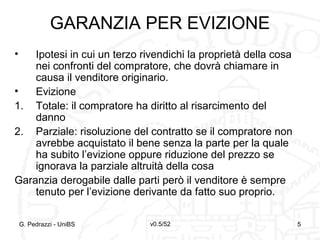 v0.5/52 5G. Pedrazzi - UniBS 5
GARANZIA PER EVIZIONE
• Ipotesi in cui un terzo rivendichi la proprietà della cosa
nei confronti del compratore, che dovrà chiamare in
causa il venditore originario.
• Evizione
1. Totale: il compratore ha diritto al risarcimento del
danno
2. Parziale: risoluzione del contratto se il compratore non
avrebbe acquistato il bene senza la parte per la quale
ha subito l’evizione oppure riduzione del prezzo se
ignorava la parziale altruità della cosa
Garanzia derogabile dalle parti però il venditore è sempre
tenuto per l’evizione derivante da fatto suo proprio.
 