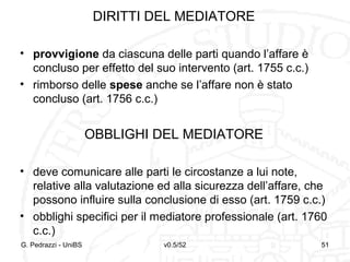 v0.5/52 51
DIRITTI DEL MEDIATORE
• provvigione da ciascuna delle parti quando l’affare è
concluso per effetto del suo intervento (art. 1755 c.c.)
• rimborso delle spese anche se l’affare non è stato
concluso (art. 1756 c.c.)
OBBLIGHI DEL MEDIATORE
• deve comunicare alle parti le circostanze a lui note,
relative alla valutazione ed alla sicurezza dell’affare, che
possono influire sulla conclusione di esso (art. 1759 c.c.)
• obblighi specifici per il mediatore professionale (art. 1760
c.c.)
G. Pedrazzi - UniBS 51
 