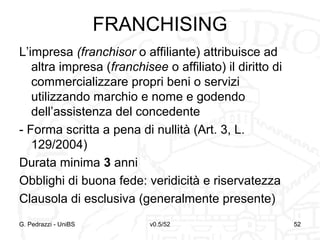 v0.5/52 52G. Pedrazzi - UniBS 52
FRANCHISING
L’impresa (franchisor o affiliante) attribuisce ad
altra impresa (franchisee o affiliato) il diritto di
commercializzare propri beni o servizi
utilizzando marchio e nome e godendo
dell’assistenza del concedente
- Forma scritta a pena di nullità (Art. 3, L.
129/2004)
Durata minima 3 anni
Obblighi di buona fede: veridicità e riservatezza
Clausola di esclusiva (generalmente presente)
 
