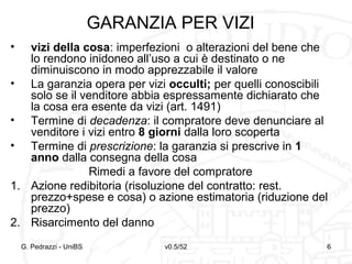 v0.5/52 6G. Pedrazzi - UniBS 6
GARANZIA PER VIZI
• vizi della cosa: imperfezioni o alterazioni del bene che
lo rendono inidoneo all’uso a cui è destinato o ne
diminuiscono in modo apprezzabile il valore
• La garanzia opera per vizi occulti; per quelli conoscibili
solo se il venditore abbia espressamente dichiarato che
la cosa era esente da vizi (art. 1491)
• Termine di decadenza: il compratore deve denunciare al
venditore i vizi entro 8 giorni dalla loro scoperta
• Termine di prescrizione: la garanzia si prescrive in 1
anno dalla consegna della cosa
Rimedi a favore del compratore
1. Azione redibitoria (risoluzione del contratto: rest.
prezzo+spese e cosa) o azione estimatoria (riduzione del
prezzo)
2. Risarcimento del danno
 